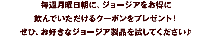 毎週月曜日朝に、ジョージアをお得に飲んでいただけるクーポンをプレゼント！ぜひ、お好きなジョージア製品を試してください♪