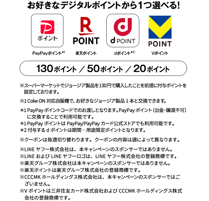 PayPayポイント＊1 楽天ポイント dポイント＊2 Vポイント 130ポイント/50ポイント/20ポイント ※スーパーマーケットでジョージア製品を130円で購入したことを前提に付与ポイントを設定しております。※1 Coke ON対応自販機で、お好きなジョージア製品1本と交換できます。＊1 PayPayポイントコードでのお渡しとなります。PayPayポイント（出金・譲渡不可）に交換することで利用可能です。＊1 PayPayポイントはPayPay/PayPayカード公式ストアでも利用可能です。＊2 付与するdポイントは期間・用途限定ポイントとなります。※クーポンは毎週切り替わります。クーポンの内容は週によって異なります。※LINEヤフー株式会社は、本キャンペーンのスポンサーではありません。※LINEおよびLINEヤフーロゴは、LINEヤフー株式会社の登録商標です。※楽天グループ株式会社は本キャンペーンのスポンサーではありません。※楽天ポイントは楽天グループ株式会社の登録商標です。※CCCMKホールディングス株式会社は、本キャンペーンのスポンサーではございません。※Vポイントは三井住友カード株式会社およびCCCMKホールディングス株式会社の登録商標です。
