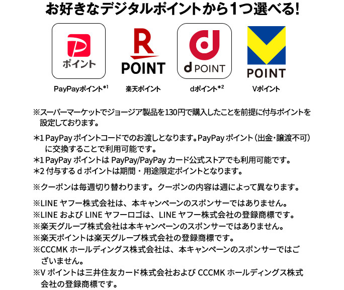 お好きなデジタルポイントから1つ選べる! PayPayポイント*1 楽天ポイント dポイント*2 Vポイント ※スーパーマーケットでジョージア製品を130円で購入したことを前提に付与ポイントを設定しております。*1 PayPayポイントコードでのお渡しとなります。PayPayポイント(出金・譲渡不可)に交換することで利用可能です。*1 PayPayポイントはPayPay/PayPayカード公式ストアでも利用可能です。*2 付与するdポイントは期間・用途限定ポイントとなります。※クーポンは毎週切り替わります。クーポンの内容は週によって異なります。※LINEヤフー株式会社は、本キャンペーンのスポンサーではありません。※LINEおよびLINEヤフーロゴは、LINEヤフー株式会社の登録商標です。※楽天グループ株式会社は本キャンペーンのスポンサーではありません。※楽天ポイントは楽天グループ株式会社の登録商標です。※CCCMKホールディングス株式会社は、本キャンペーンのスポンサーではございません。※Vポイントは三井住友カード株式会社およびCCCMKホールディングス株式会社の登録商標です。