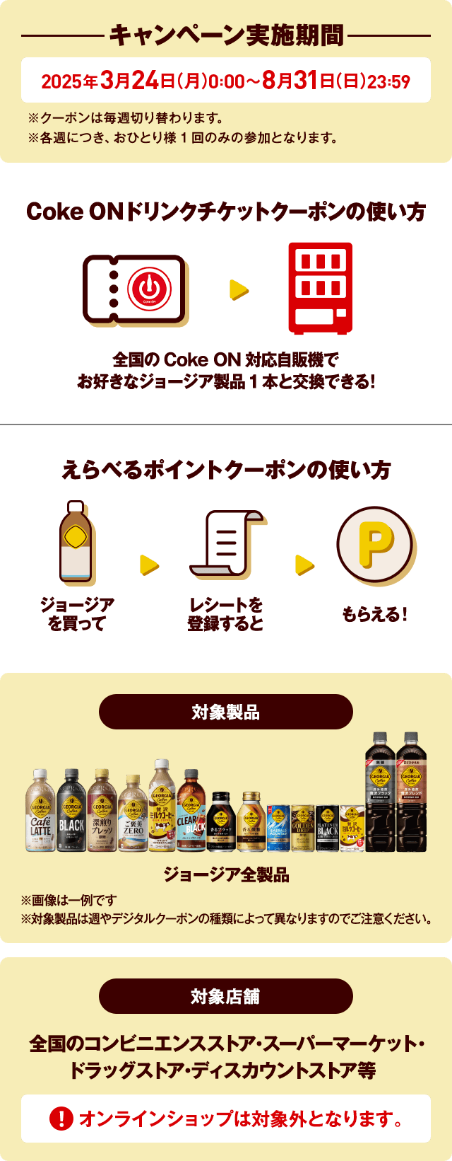 キャンペーン実施期間 2025年3月24日(月)0:00~2025年8月31日(日)23:59※クーポンは毎週切り替わります。※各週につき、おひとり様1回のみの参加となります。Coke ONドリンクチケットクーポンの使い方 全国のCoke ON対応自販機でお好きなジョージア製品1本と交換できる!えらべるポイントクーポンの使い方 ジョージアを買ってレシートを登録するともらえる!対象製品 ジョージア全製品 ※対象製品は週やクーポン券の種類によって異なる場合がありますのでご注意ください。対象製品 スーパーマーケット・コンビニエンスストア・ドラッグストア・ディスカウントストア ECサイトでの購入は対象外です。