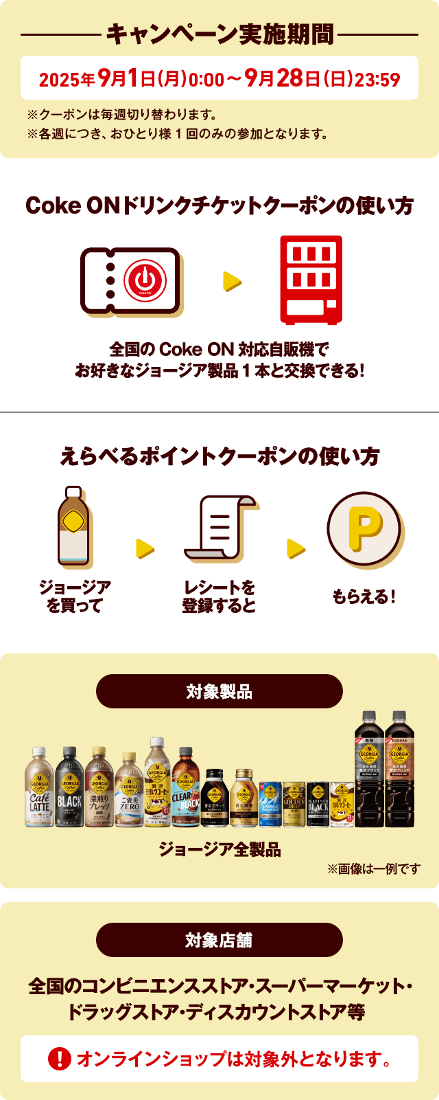 キャンペーン実施期間 2025年9月1日(月)0:00～2025年9月28日(日)23:59※クーポンは毎週切り替わります。※各週につき、おひとり様1回のみの参加となります。Coke ONドリンクチケットクーポンの使い方 全国のCoke ON対応自販機でお好きなジョージア製品1本と交換できる！えらべるポイントクーポンの使い方 ジョージアを買ってレシートを登録するともらえる！対象製品 ジョージア全製品 ※画像は一例です 対象製品 スーパーマーケット・コンビニエンスストア・ドラッグストア・ディスカウントストア ECサイトでの購入は対象外です。