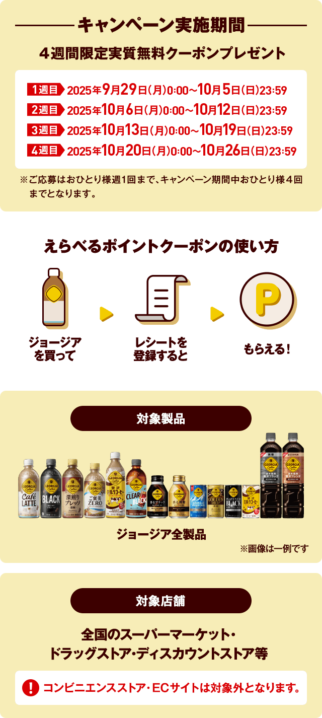 キャンペーン実施期間 4週間限定実質無料クーポンプレゼント 1週目 2025年9月29日(月)0:00~10月5日(日)23:59 2週目 2025年10月6日(月)0:00~10月12日(日)23:59 3週目 2025年10月13日(月)0:00~10月19日(日)23:59 4週目 2025年10月20日(月)0:00~10月26日(日)23:59 ※ご応募はおひとり様週1回まで、キャンペーン期間中おひとり様4回までとなります。えらべるポイントクーポンの使い方 ジョージアを買って レシートを登録すると もらえる! 対象製品 ジョージア全製品 ※画像は一例です 対象店舗 全国のスーパーマーケット・ドラッグストア・ディスカウントストア等 コンビニエンスストア・ECサイトは対象外となります。