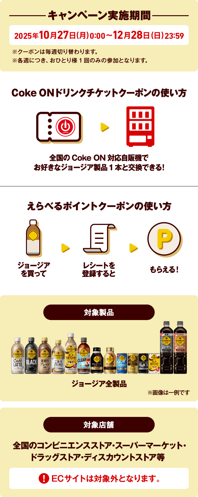 キャンペーン実施期間 2025年10月27日(月)0:00~12月28日(日)23:59※クーポンは毎週切り替わります。※各週につき、おひとり様1回のみの参加となります。Coke ONドリンクチケットクーポンの使い方 全国のCoke ON対応自販機でお好きなジョージア製品1本と交換できる!えらべるポイントクーポンの使い方 ジョージアを買ってレシートを登録するともらえる!対象製品 ジョージア全製品 ※画像は一例です 対象製品 スーパーマーケット・コンビニエンスストア・ドラッグストア・ディスカウントストア ECサイトでの購入は対象外です。