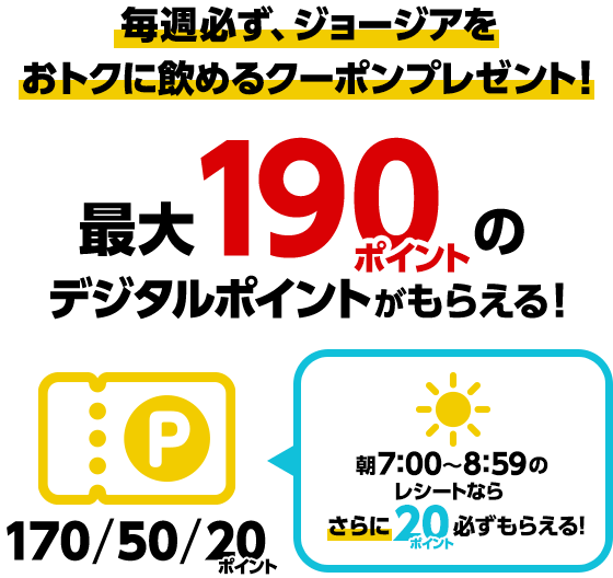 毎週必ず、ジョージアをおトクに飲めるクーポンプレゼント！最大190ポイントのデジタルポイントがもらえる！170/50/20ポイント朝7:00～8:59のレシートなら20ポイント必ずもらえる！